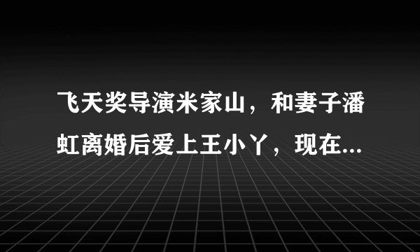 飞天奖导演米家山，和妻子潘虹离婚后爱上王小丫，现在过得如何？