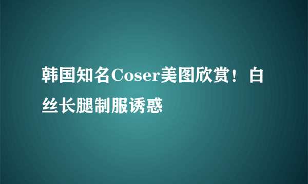 韩国知名Coser美图欣赏！白丝长腿制服诱惑