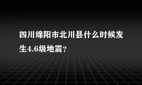 四川绵阳市北川县什么时候发生4.6级地震？