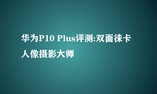 华为P10 Plus评测:双面徕卡人像摄影大师