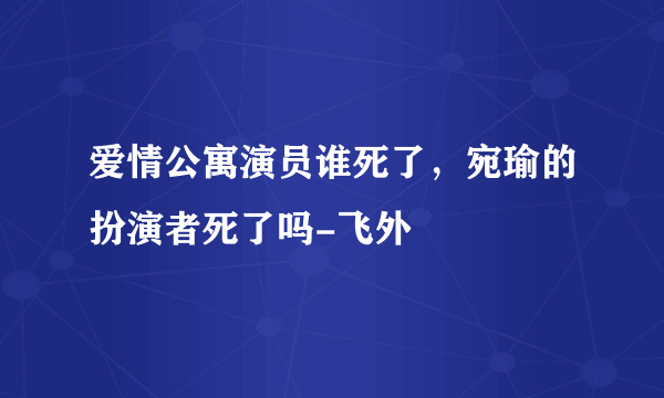 爱情公寓演员谁死了，宛瑜的扮演者死了吗-飞外