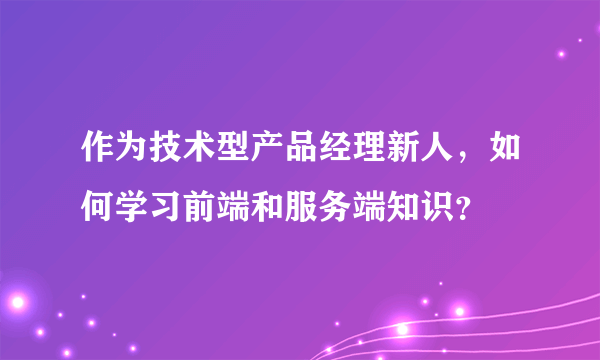 作为技术型产品经理新人，如何学习前端和服务端知识？