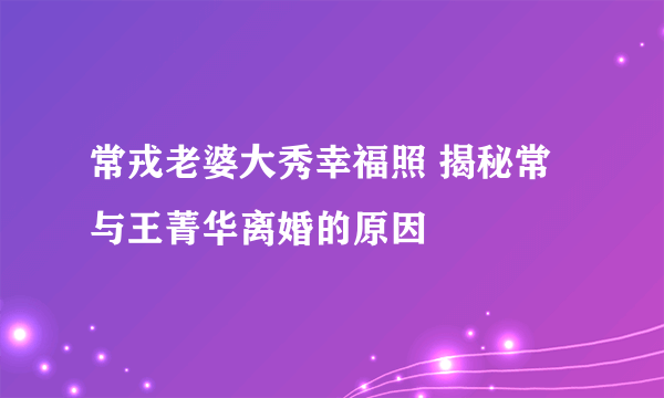 常戎老婆大秀幸福照 揭秘常与王菁华离婚的原因