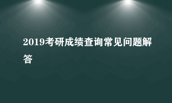 2019考研成绩查询常见问题解答