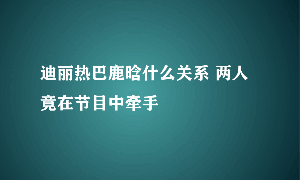 迪丽热巴鹿晗什么关系 两人竟在节目中牵手