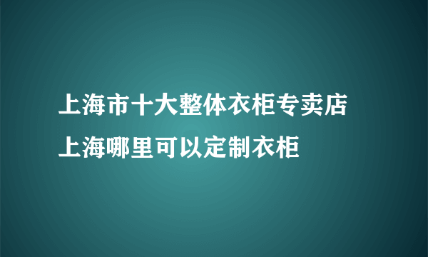 上海市十大整体衣柜专卖店 上海哪里可以定制衣柜