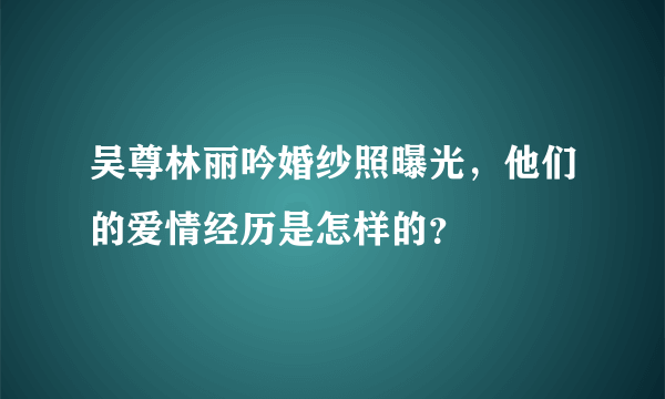 吴尊林丽吟婚纱照曝光，他们的爱情经历是怎样的？