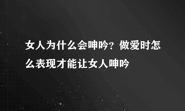 女人为什么会呻吟？做爱时怎么表现才能让女人呻吟