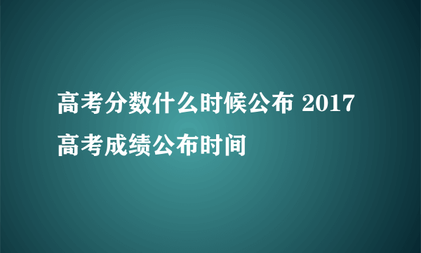 高考分数什么时候公布 2017高考成绩公布时间