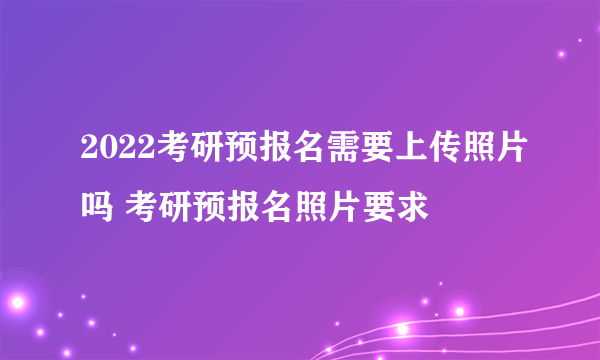 2022考研预报名需要上传照片吗 考研预报名照片要求