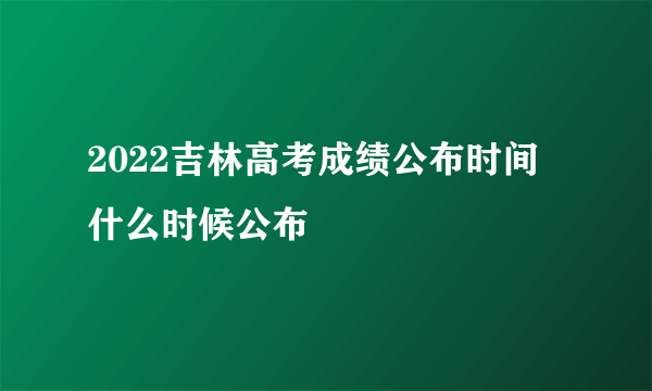 2022吉林高考成绩公布时间 什么时候公布