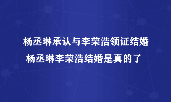 杨丞琳承认与李荣浩领证结婚 杨丞琳李荣浩结婚是真的了