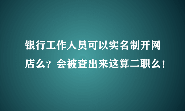 银行工作人员可以实名制开网店么？会被查出来这算二职么！