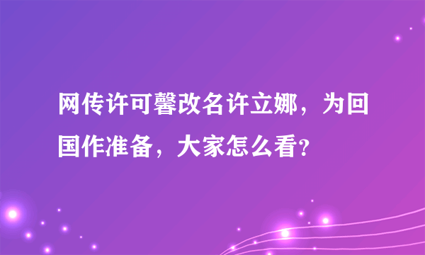 网传许可馨改名许立娜，为回国作准备，大家怎么看？