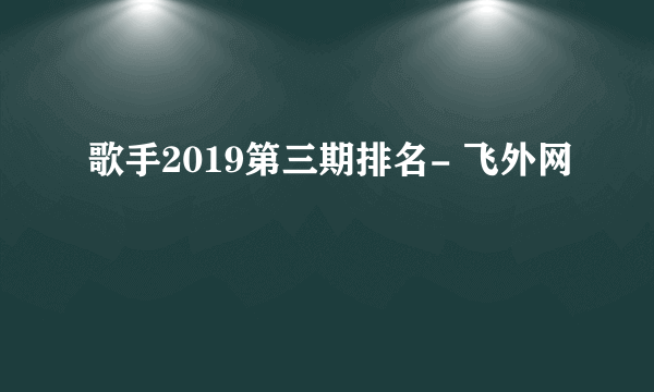 歌手2019第三期排名- 飞外网