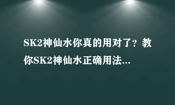 SK2神仙水你真的用对了？教你SK2神仙水正确用法，不要浪费钱！