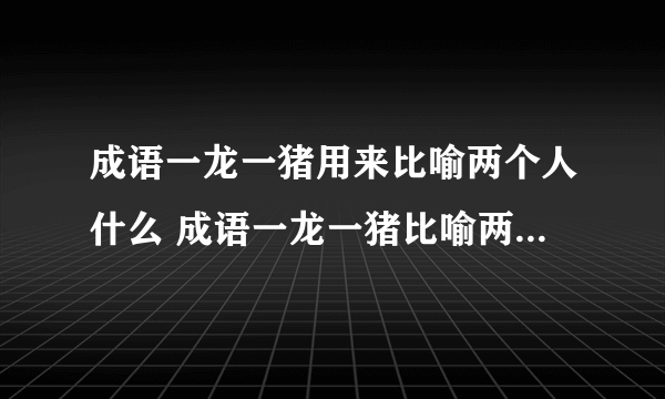 成语一龙一猪用来比喻两个人什么 成语一龙一猪比喻两个人什么