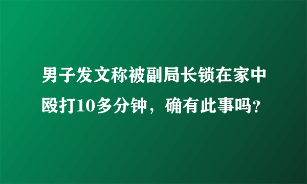 男子发文称被副局长锁在家中殴打10多分钟，确有此事吗？