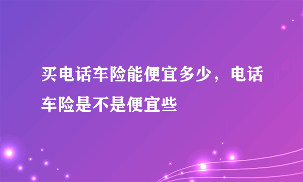 买电话车险能便宜多少，电话车险是不是便宜些