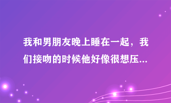 我和男朋友晚上睡在一起，我们接吻的时候他好像很想压在我身上唉，还摸了我胸部，他对我说他忍不住了是.