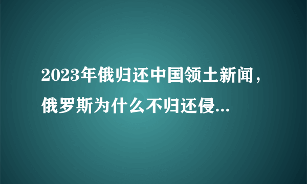 2023年俄归还中国领土新闻，俄罗斯为什么不归还侵略中国的土地?