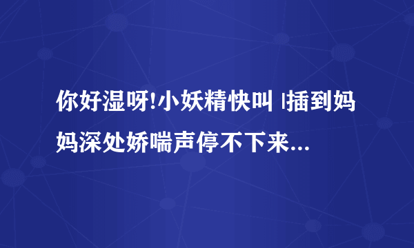 你好湿呀!小妖精快叫 |插到妈妈深处娇喘声停不下来了-情感口述