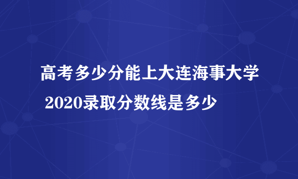 高考多少分能上大连海事大学 2020录取分数线是多少