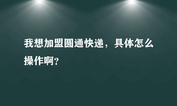 我想加盟圆通快递，具体怎么操作啊？