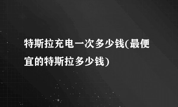 特斯拉充电一次多少钱(最便宜的特斯拉多少钱)