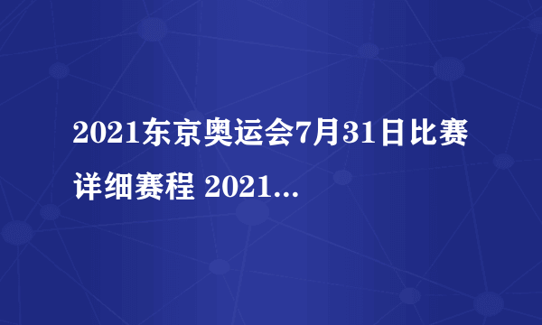 2021东京奥运会7月31日比赛详细赛程 2021东京奥运会7月31日比赛项目