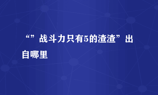 “”战斗力只有5的渣渣”出自哪里