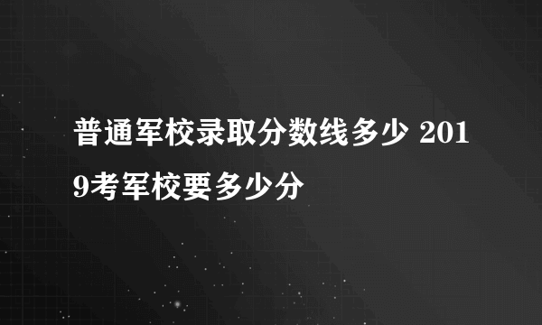 普通军校录取分数线多少 2019考军校要多少分