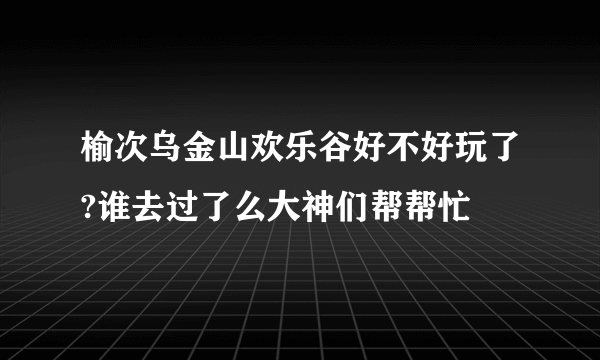 榆次乌金山欢乐谷好不好玩了?谁去过了么大神们帮帮忙