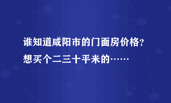 谁知道咸阳市的门面房价格？想买个二三十平米的……