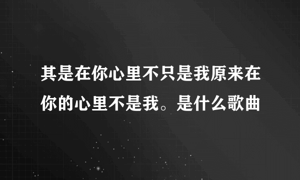 其是在你心里不只是我原来在你的心里不是我。是什么歌曲