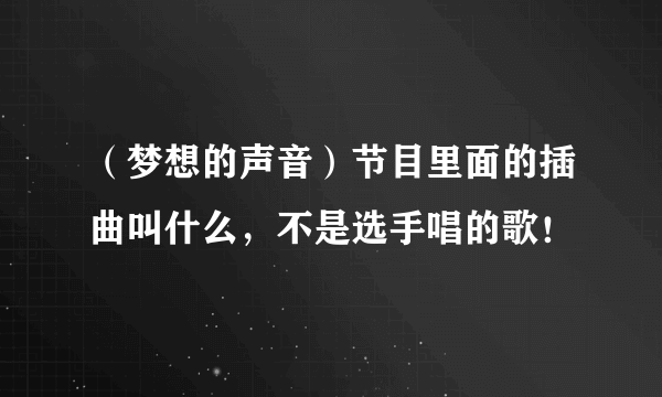 （梦想的声音）节目里面的插曲叫什么，不是选手唱的歌！