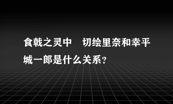 食戟之灵中薙切绘里奈和幸平城一郎是什么关系？