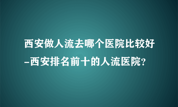 西安做人流去哪个医院比较好-西安排名前十的人流医院？