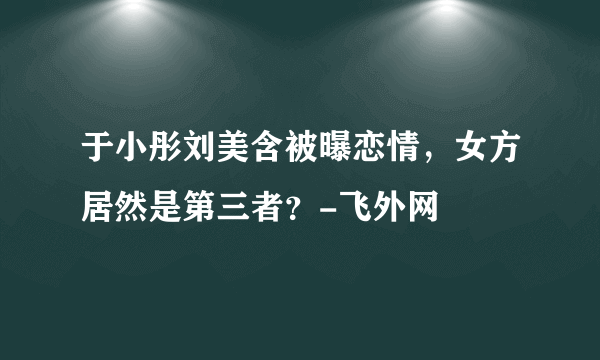 于小彤刘美含被曝恋情，女方居然是第三者？-飞外网