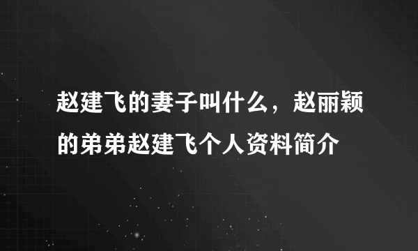 赵建飞的妻子叫什么，赵丽颖的弟弟赵建飞个人资料简介