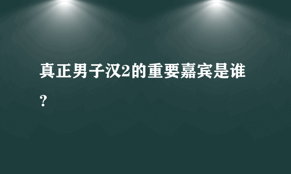 真正男子汉2的重要嘉宾是谁？