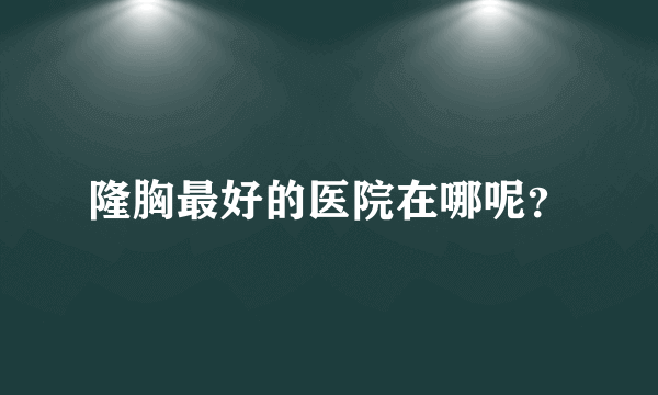 隆胸最好的医院在哪呢？