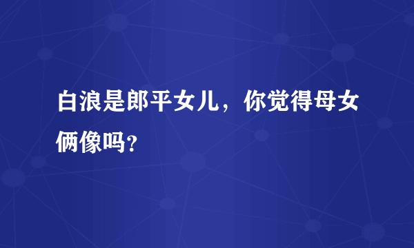 白浪是郎平女儿，你觉得母女俩像吗？