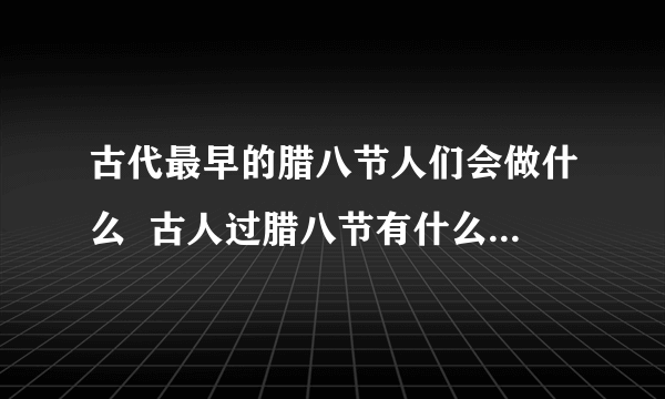 古代最早的腊八节人们会做什么  古人过腊八节有什么习俗活动