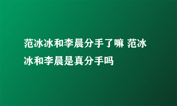 范冰冰和李晨分手了嘛 范冰冰和李晨是真分手吗