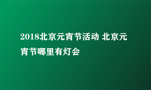 2018北京元宵节活动 北京元宵节哪里有灯会