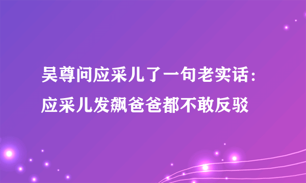 吴尊问应采儿了一句老实话：应采儿发飙爸爸都不敢反驳