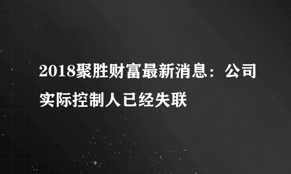 2018聚胜财富最新消息：公司实际控制人已经失联