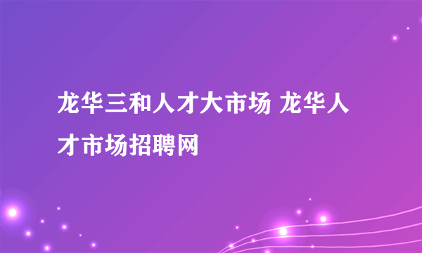 龙华三和人才大市场 龙华人才市场招聘网