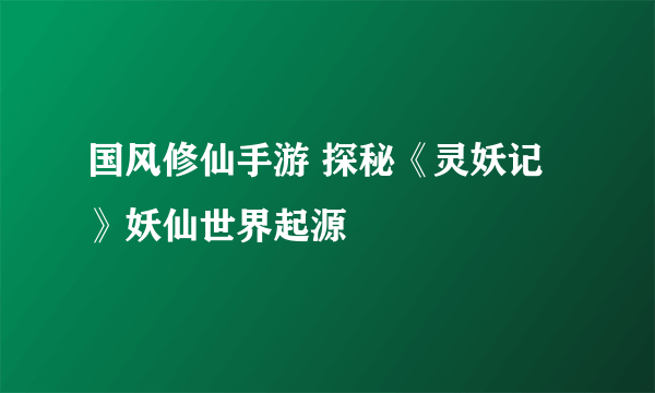 国风修仙手游 探秘《灵妖记》妖仙世界起源